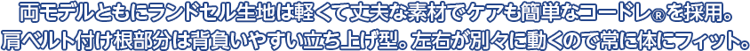 両モデルともにランドセル生地は撥水性に優れ傷に強いクラリーノFを採用。肩ベルト付け根部分は背負いやすい立ち上げ型。左右が別々に動くので、常に体にフィット。